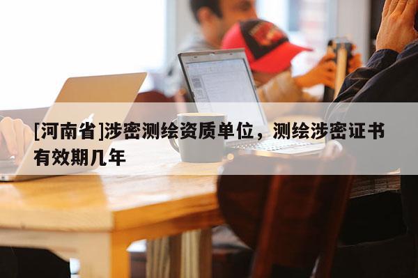 [河南省]涉密测绘资质单位，测绘涉密证书有效期几年