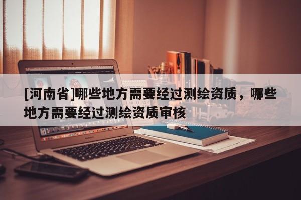 [河南省]哪些地方需要经过测绘资质，哪些地方需要经过测绘资质审核