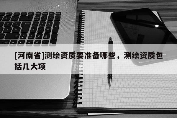 [河南省]测绘资质要准备哪些，测绘资质包括几大项