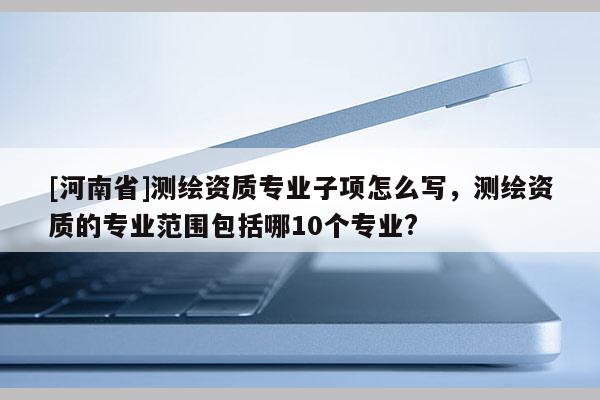 [河南省]测绘资质专业子项怎么写，测绘资质的专业范围包括哪10个专业?