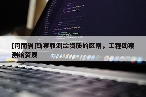 [河南省]勘察和测绘资质的区别，工程勘察测绘资质