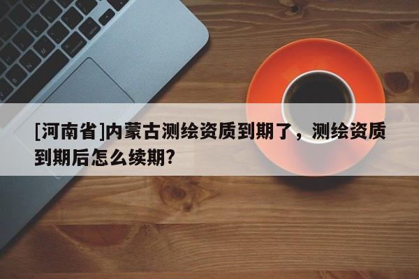 [河南省]内蒙古测绘资质到期了，测绘资质到期后怎么续期?