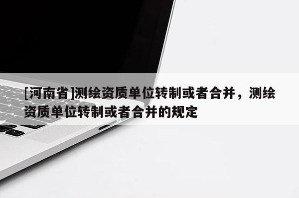 [河南省]测绘资质单位转制或者合并，测绘资质单位转制或者合并的规定