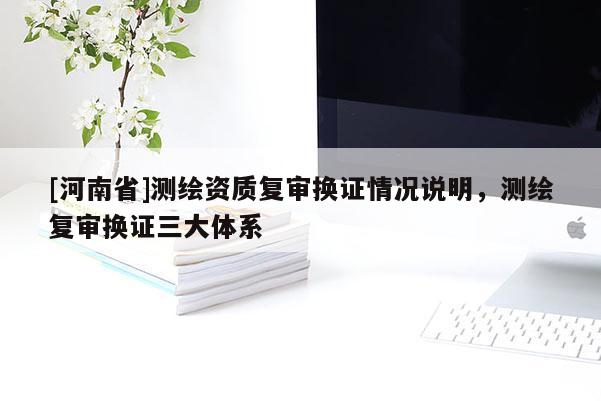 [河南省]测绘资质复审换证情况说明，测绘复审换证三大体系