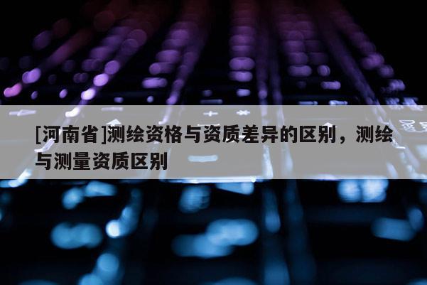 [河南省]测绘资格与资质差异的区别，测绘与测量资质区别