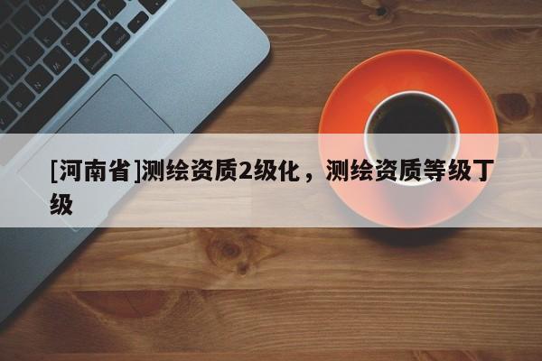 [河南省]测绘资质2级化，测绘资质等级丁级
