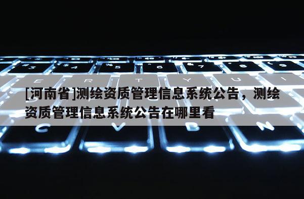 [河南省]测绘资质管理信息系统公告，测绘资质管理信息系统公告在哪里看