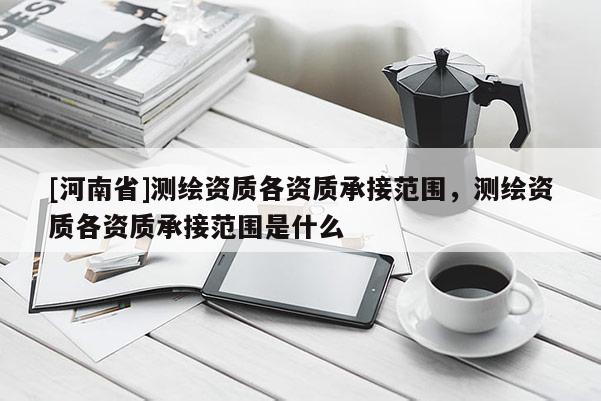 [河南省]测绘资质各资质承接范围，测绘资质各资质承接范围是什么