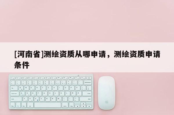 [河南省]测绘资质从哪申请，测绘资质申请条件