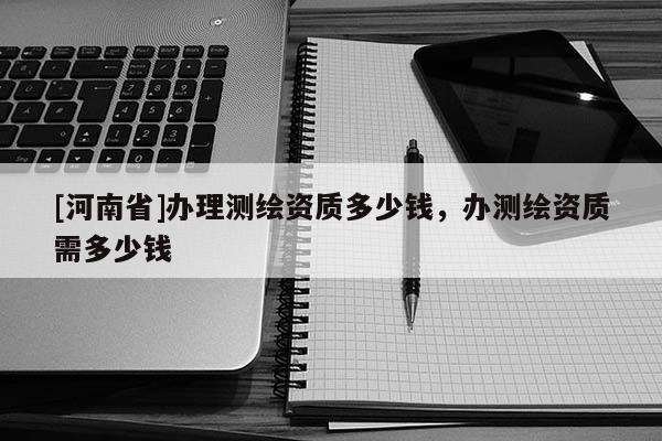 [河南省]办理测绘资质多少钱，办测绘资质需多少钱