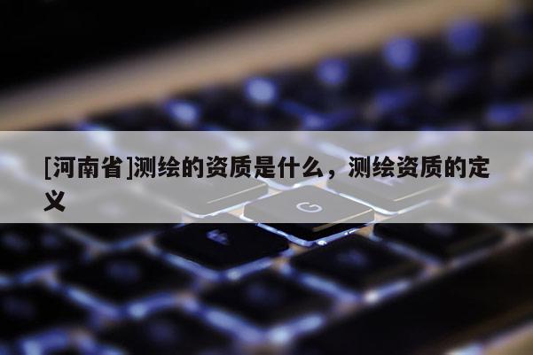 [河南省]测绘的资质是什么，测绘资质的定义