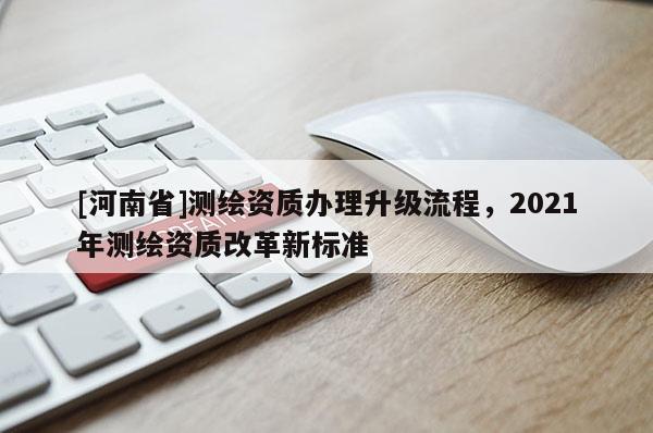 [河南省]测绘资质办理升级流程，2021年测绘资质改革新标准