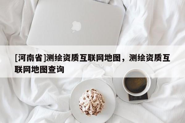 [河南省]测绘资质互联网地图，测绘资质互联网地图查询