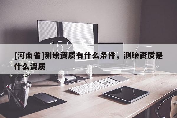 [河南省]测绘资质有什么条件，测绘资质是什么资质