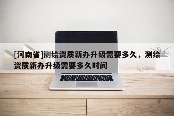 [河南省]测绘资质新办升级需要多久，测绘资质新办升级需要多久时间