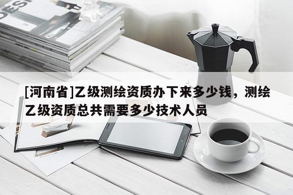 [河南省]乙级测绘资质办下来多少钱，测绘乙级资质总共需要多少技术人员