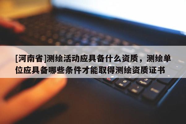 [河南省]测绘活动应具备什么资质，测绘单位应具备哪些条件才能取得测绘资质证书