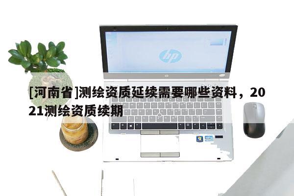 [河南省]测绘资质延续需要哪些资料，2021测绘资质续期
