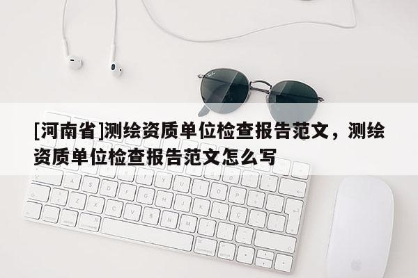 [河南省]测绘资质单位检查报告范文，测绘资质单位检查报告范文怎么写