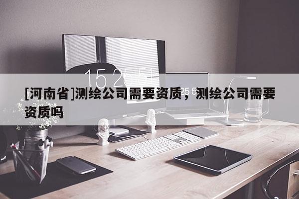 [河南省]测绘公司需要资质，测绘公司需要资质吗