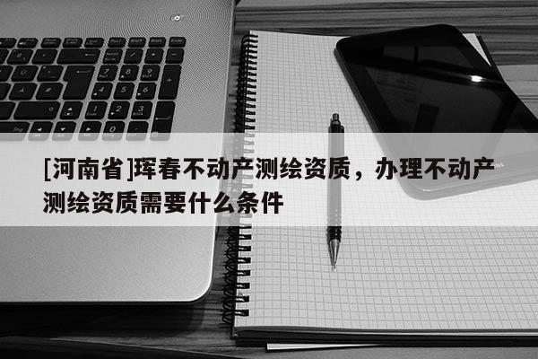 [河南省]珲春不动产测绘资质，办理不动产测绘资质需要什么条件