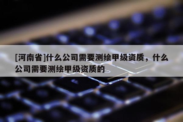 [河南省]什么公司需要测绘甲级资质，什么公司需要测绘甲级资质的