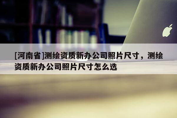 [河南省]测绘资质新办公司照片尺寸，测绘资质新办公司照片尺寸怎么选