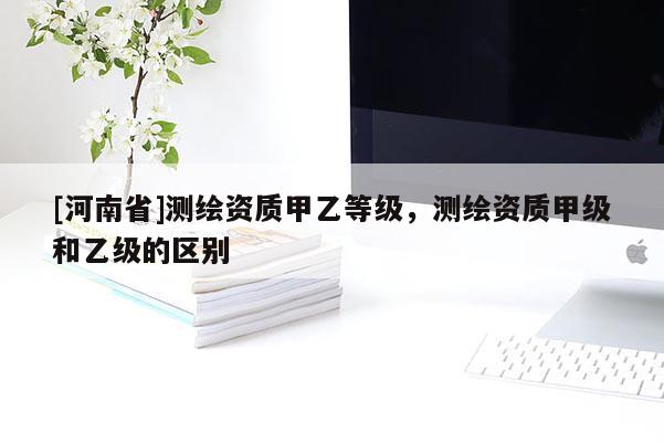 [河南省]测绘资质甲乙等级，测绘资质甲级和乙级的区别