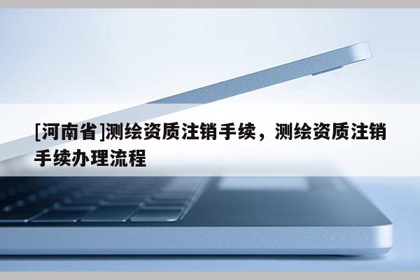[河南省]测绘资质注销手续，测绘资质注销手续办理流程
