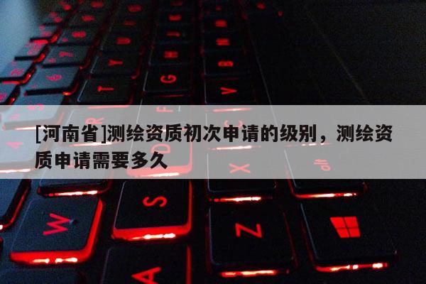 [河南省]测绘资质初次申请的级别，测绘资质申请需要多久