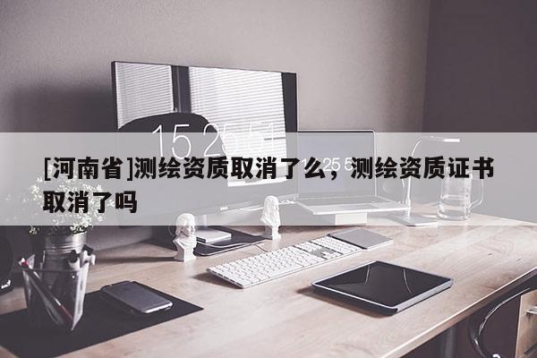 [河南省]测绘资质取消了么，测绘资质证书取消了吗