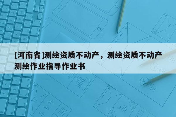 [河南省]测绘资质不动产，测绘资质不动产测绘作业指导作业书