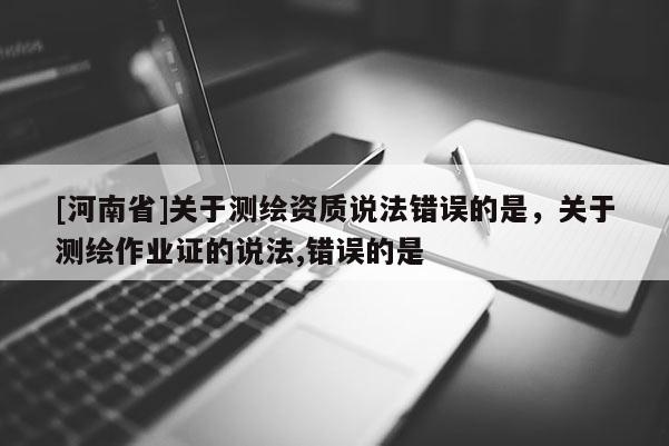 [河南省]关于测绘资质说法错误的是，关于测绘作业证的说法,错误的是 