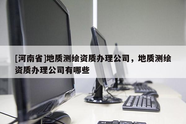 [河南省]地质测绘资质办理公司，地质测绘资质办理公司有哪些