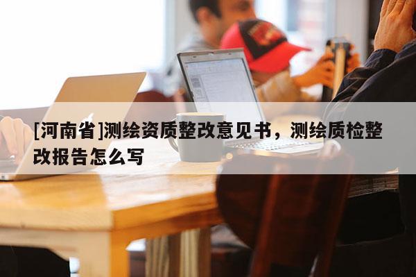 [河南省]测绘资质整改意见书，测绘质检整改报告怎么写