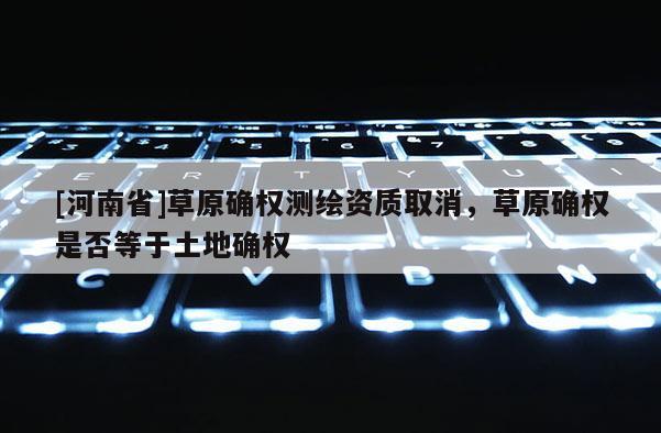 [河南省]草原确权测绘资质取消，草原确权是否等于土地确权