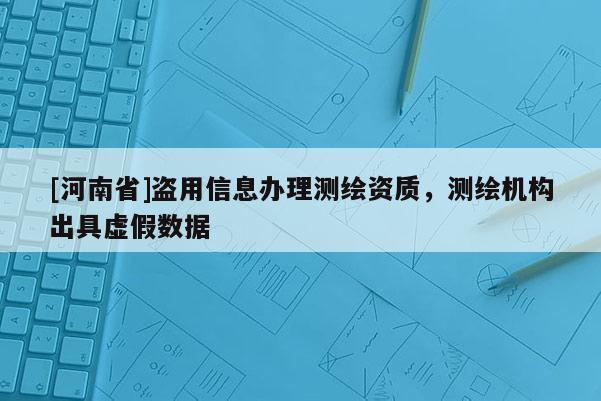[河南省]盗用信息办理测绘资质，测绘机构出具虚假数据