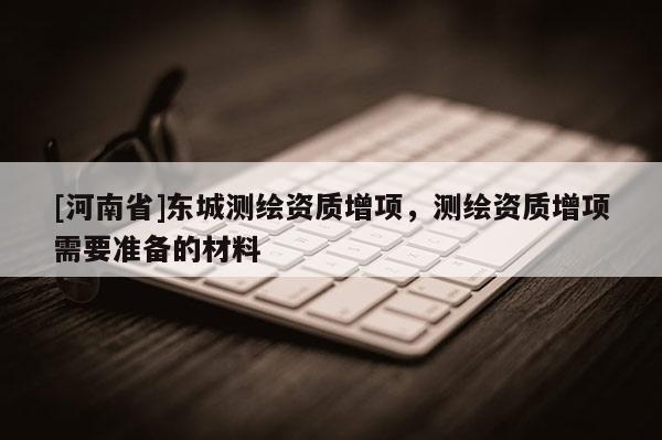 [河南省]东城测绘资质增项，测绘资质增项需要准备的材料