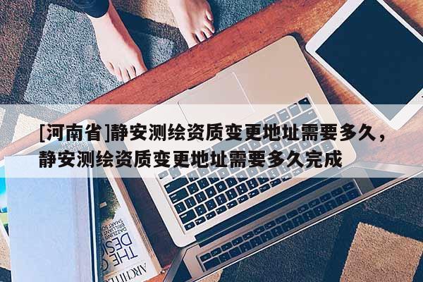 [河南省]静安测绘资质变更地址需要多久，静安测绘资质变更地址需要多久完成