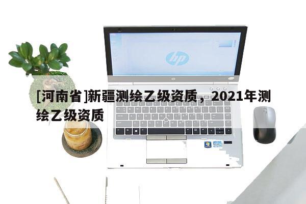 [河南省]新疆测绘乙级资质，2021年测绘乙级资质