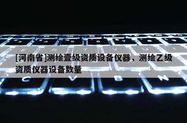 [河南省]测绘壹级资质设备仪器，测绘乙级资质仪器设备数量