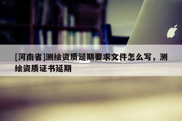 [河南省]测绘资质延期要求文件怎么写，测绘资质证书延期