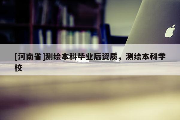 [河南省]测绘本科毕业后资质，测绘本科学校