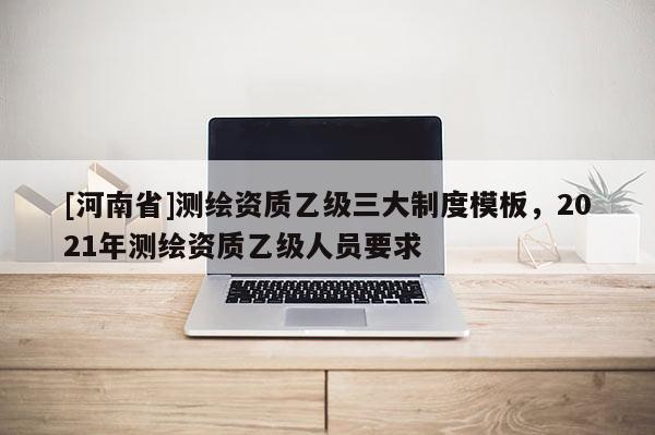 [河南省]测绘资质乙级三大制度模板，2021年测绘资质乙级人员要求