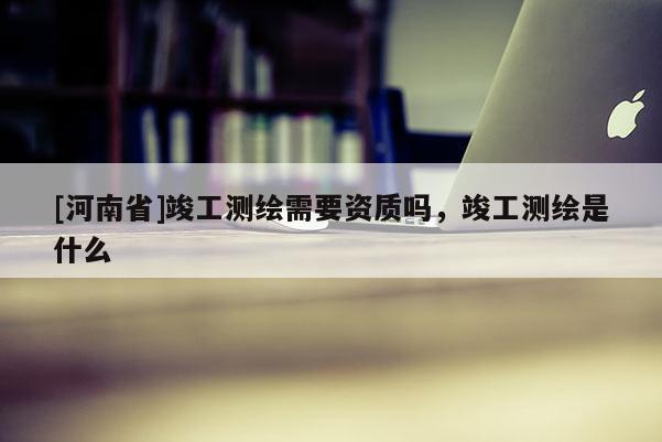 [河南省]竣工测绘需要资质吗，竣工测绘是什么