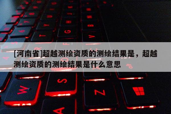 [河南省]超越测绘资质的测绘结果是，超越测绘资质的测绘结果是什么意思