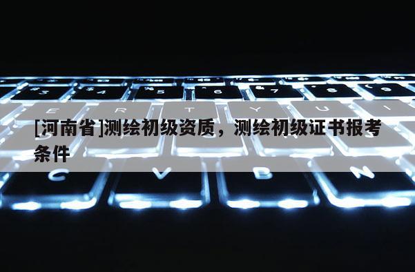 [河南省]测绘初级资质，测绘初级证书报考条件