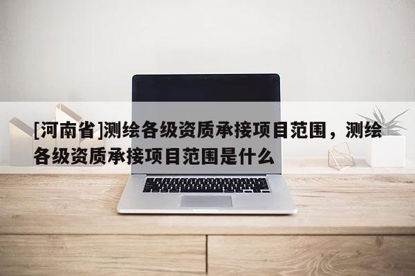 [河南省]测绘各级资质承接项目范围，测绘各级资质承接项目范围是什么