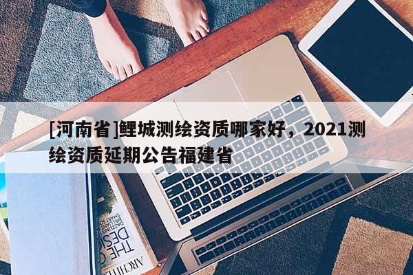 [河南省]鲤城测绘资质哪家好，2021测绘资质延期公告福建省