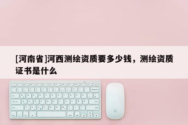 [河南省]河西测绘资质要多少钱，测绘资质证书是什么